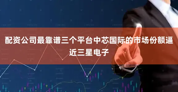 配资公司最靠谱三个平台中芯国际的市场份额逼近三星电子