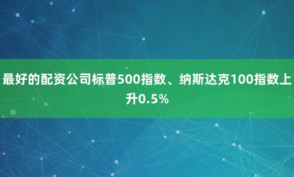 最好的配资公司标普500指数、纳斯达克100指数上升0.5%