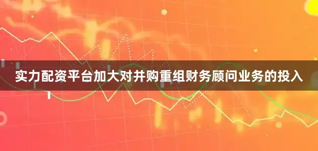 实力配资平台加大对并购重组财务顾问业务的投入